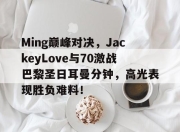 爱游戏体育-包含Ming巅峰对决，JackeyLove与70激战巴黎圣日耳曼分钟，高光表现胜负难料！的词条